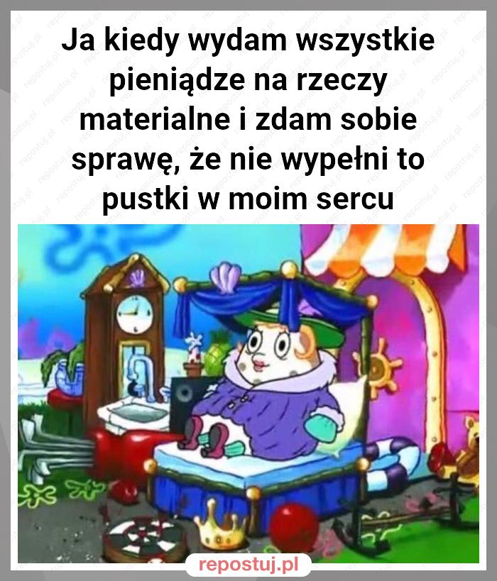 Ja kiedy wydam wszystkie pieniądze na rzeczy materialne i zdam sobie sprawę, że nie wypełni to pustki w moim sercu