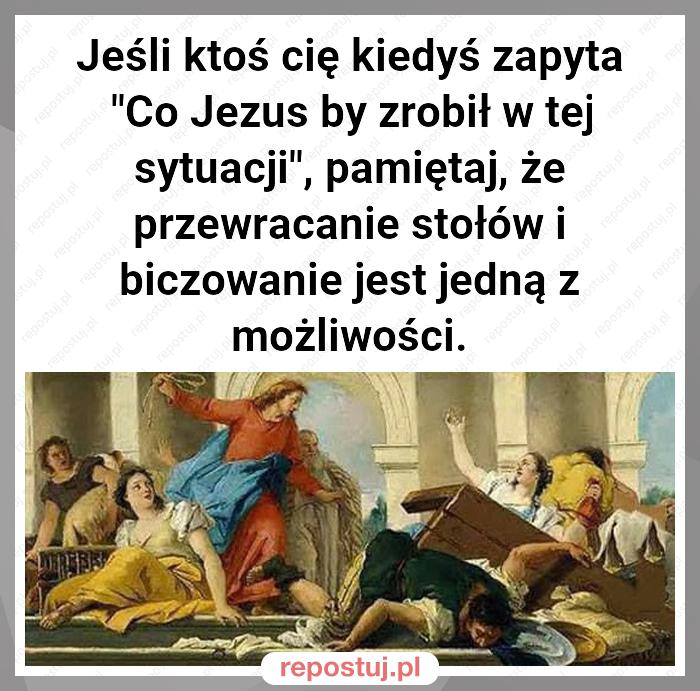 Jeśli ktoś cię kiedyś zapyta "Co Jezus by zrobił w tej sytuacji", pamiętaj, że przewracanie stołów i biczowanie jest jedną z możliwości.