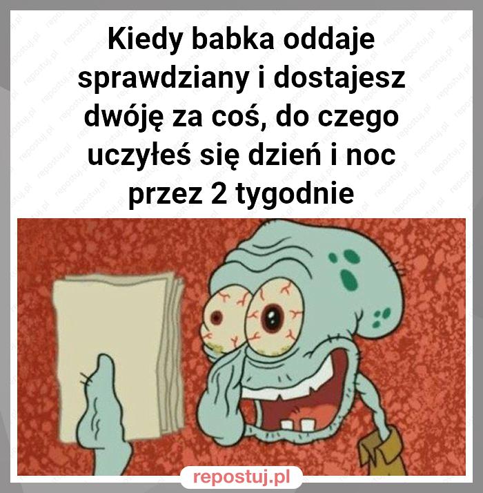 Kiedy babka oddaje sprawdziany i dostajesz dwóję za coś, do czego uczyłeś się dzień i noc przez 2 tygodnie