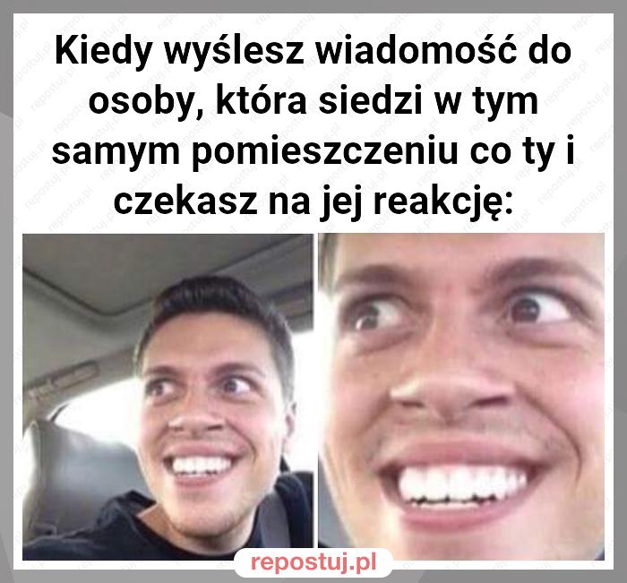 Kiedy wyślesz wiadomość do osoby, która siedzi w tym samym pomieszczeniu co ty i czekasz na jej reakcję: