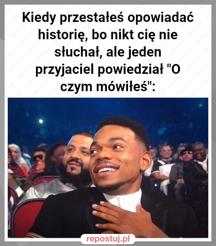 Kiedy przestałeś opowiadać historię, bo nikt cię nie słuchał, ale jeden przyjaciel powiedział "O czym mówiłeś":