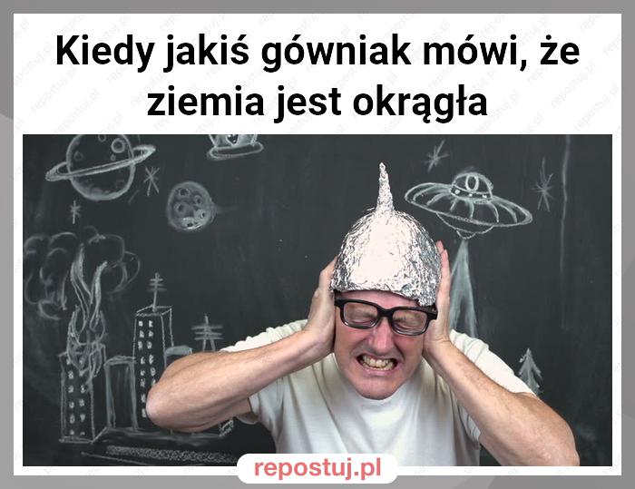 Kiedy jakiś gówniak mówi, że ziemia jest okrągła