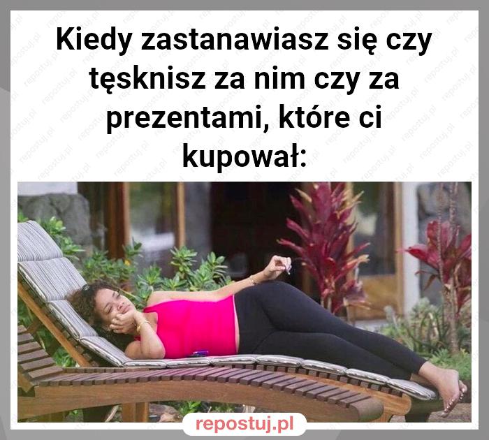 Kiedy zastanawiasz się czy tęsknisz za nim czy za prezentami, które ci kupował: