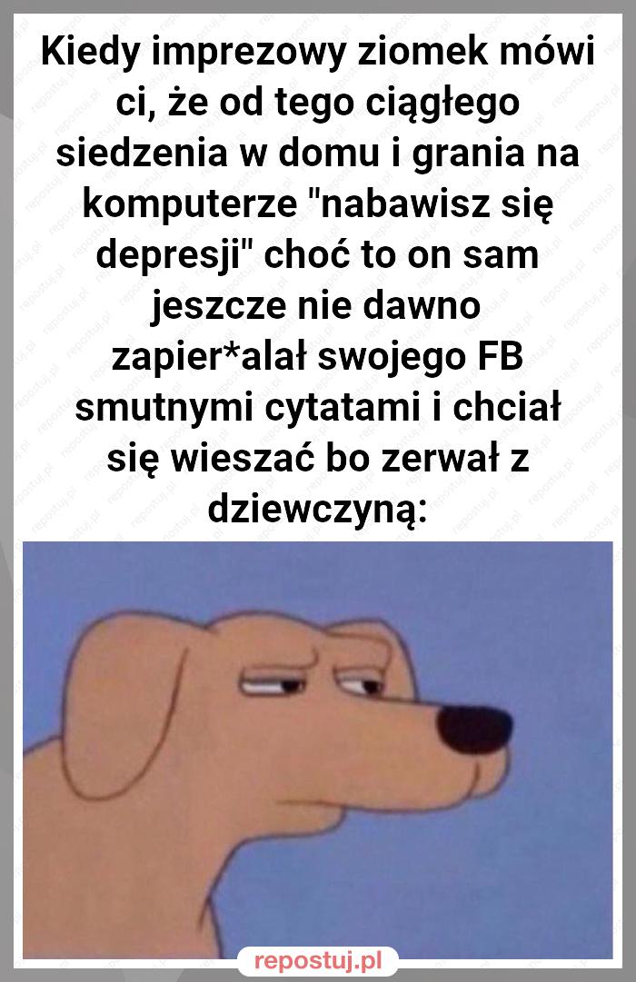 Kiedy imprezowy ziomek mówi ci, że od tego ciągłego siedzenia w domu i grania na komputerze "nabawisz się depresji" choć to on sam jeszcze nie dawno zapier*alał swojego FB smutnymi cytatami i chciał się wieszać bo zerwał z dziewczyną: