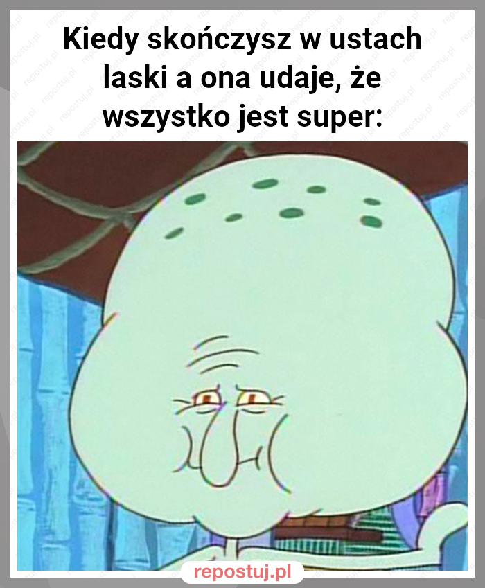 Kiedy skończysz w ustach laski a ona udaje, że wszystko jest super: