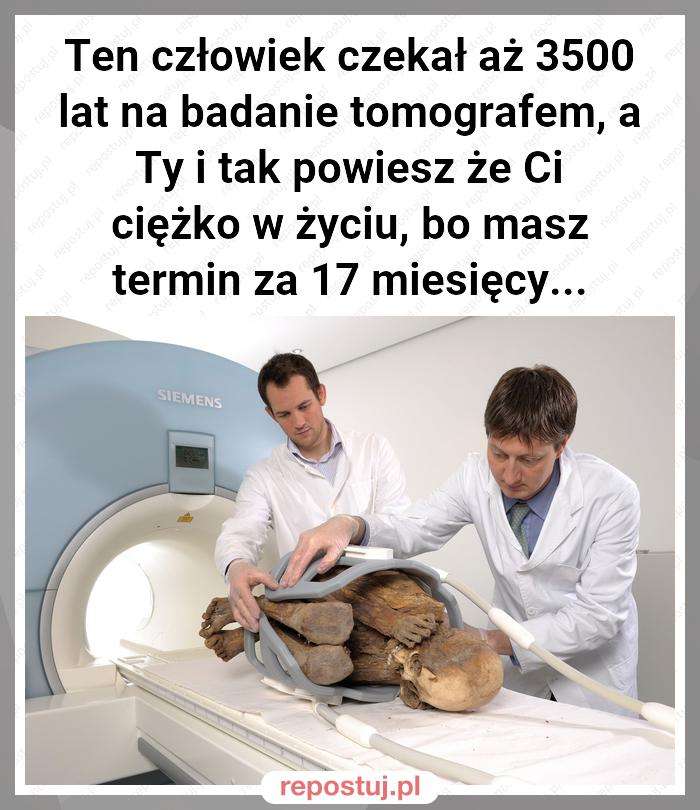 Ten człowiek czekał aż 3500 lat na badanie tomografem, a Ty i tak powiesz że Ci ciężko w życiu, bo masz termin za 17 miesięcy...