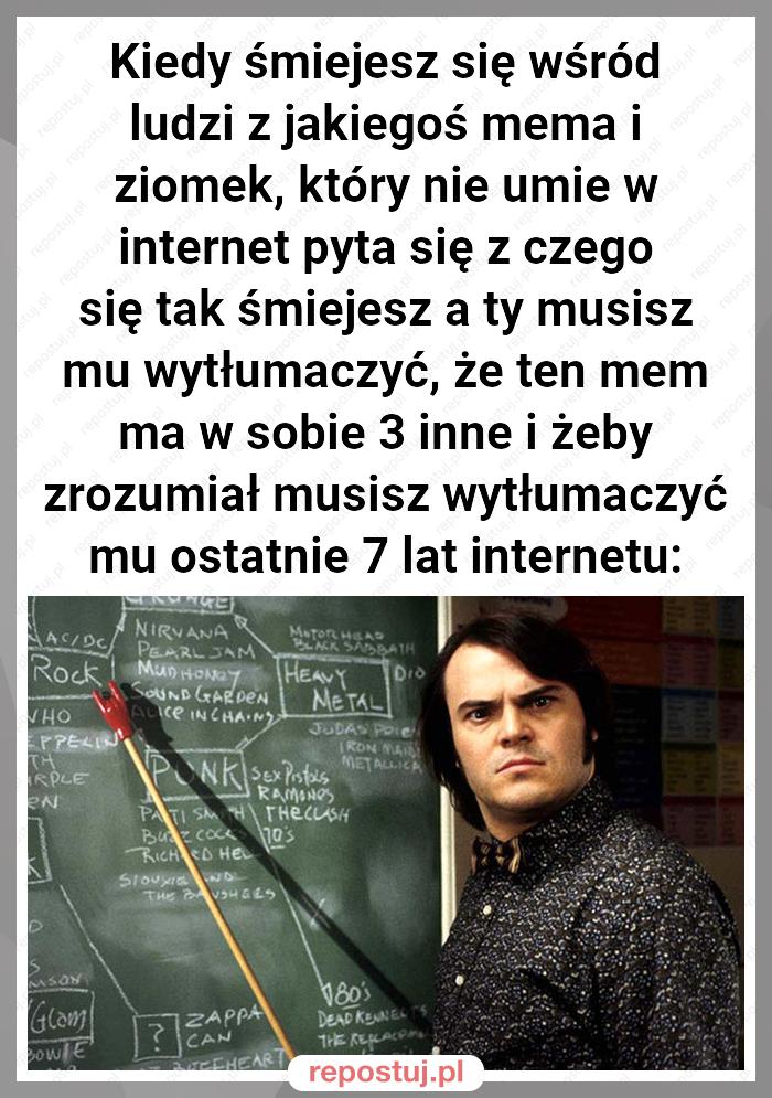 Kiedy śmiejesz się wśród ludzi z jakiegoś mema i ziomek, który nie umie w internet pyta się z czego się tak śmiejesz a ty musisz mu wytłumaczyć, że ten mem ma w sobie 3 inne i żeby zrozumiał musisz wytłumaczyć mu ostatnie 7 lat internetu: