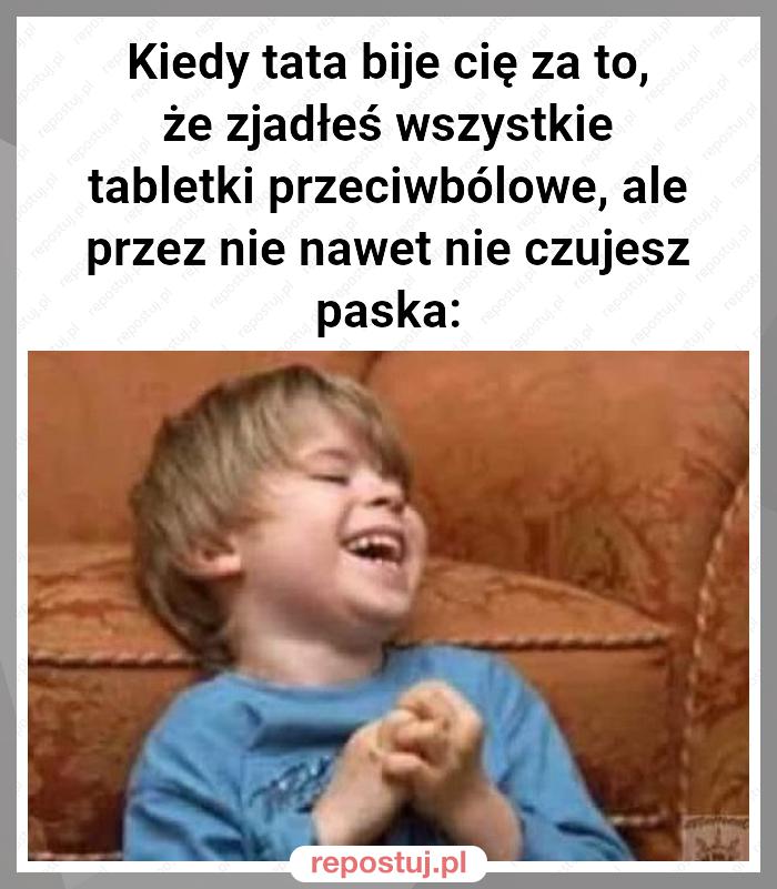 Kiedy tata bije cię za to, że zjadłeś wszystkie tabletki przeciwbólowe, ale przez nie nawet nie czujesz paska: