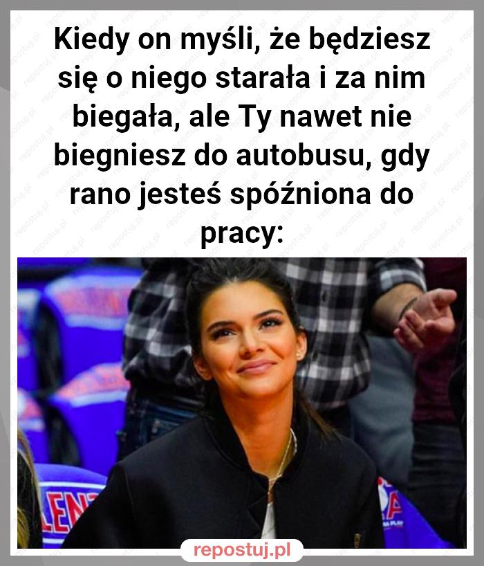 Kiedy on myśli, że będziesz się o niego starała i za nim biegała, ale Ty nawet nie biegniesz do autobusu, gdy rano jesteś spóźniona do pracy: