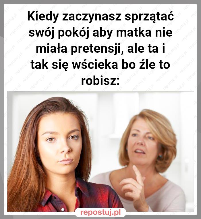 Kiedy zaczynasz sprzątać swój pokój aby matka nie miała pretensji, ale ta i tak się wścieka bo źle to robisz: