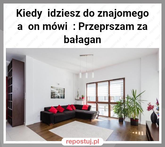 Kiedy  idziesz do znajomego a  on mówi  : Przeprszam za bałagan