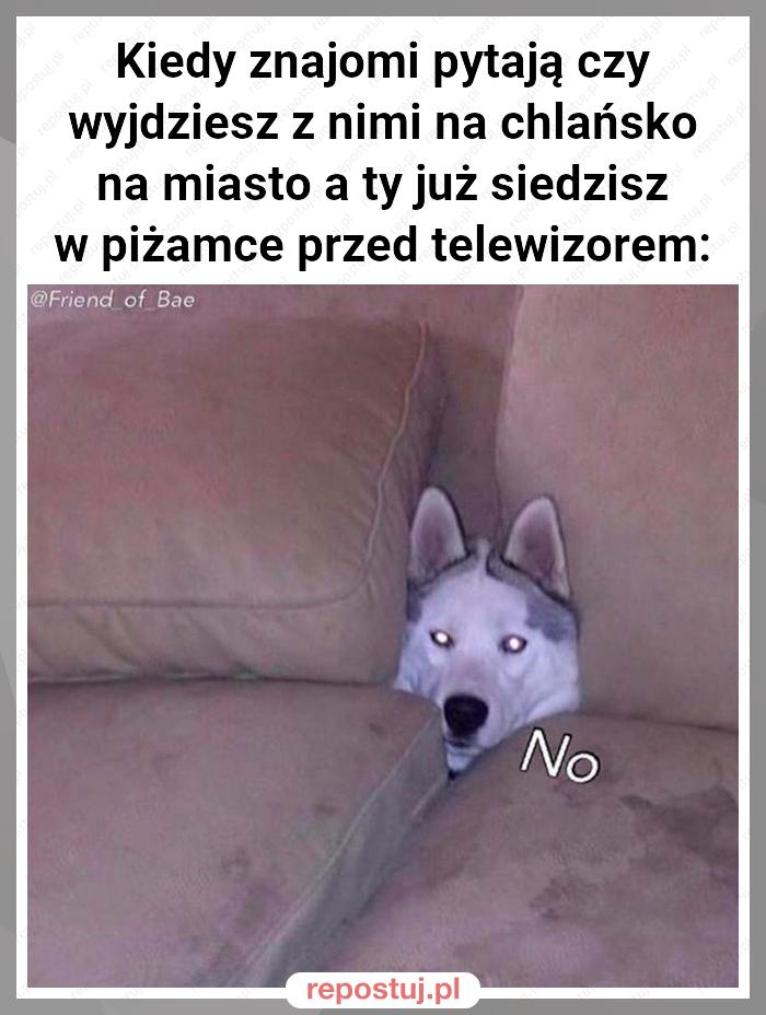 Kiedy znajomi pytają czy wyjdziesz z nimi na chlańsko na miasto a ty już siedzisz w piżamce przed telewizorem: