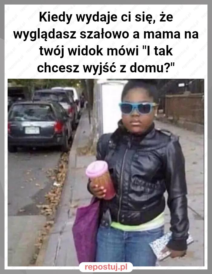 Kiedy wydaje ci się, że wyglądasz szałowo a mama na twój widok mówi "I tak chcesz wyjść z domu?"