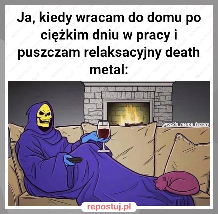 Ja, kiedy wracam do domu po ciężkim dniu w pracy i puszczam relaksacyjny death metal: