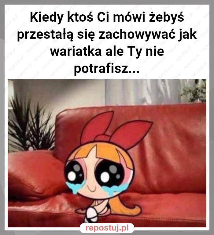 Kiedy ktoś Ci mówi żebyś przestałą się zachowywać jak wariatka ale Ty nie potrafisz...