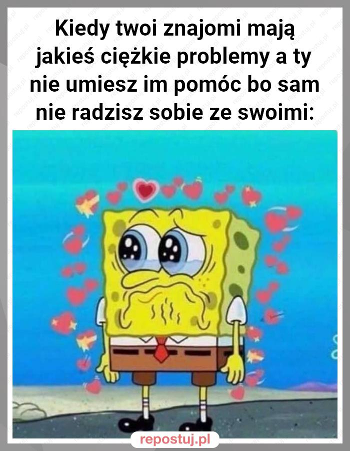 Kiedy twoi znajomi mają jakieś ciężkie problemy a ty nie umiesz im pomóc bo sam nie radzisz sobie ze swoimi: