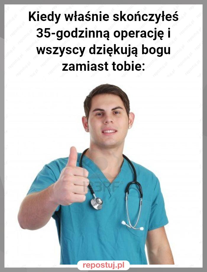 Kiedy właśnie skończyłeś 35-godzinną operację i wszyscy dziękują bogu zamiast tobie: