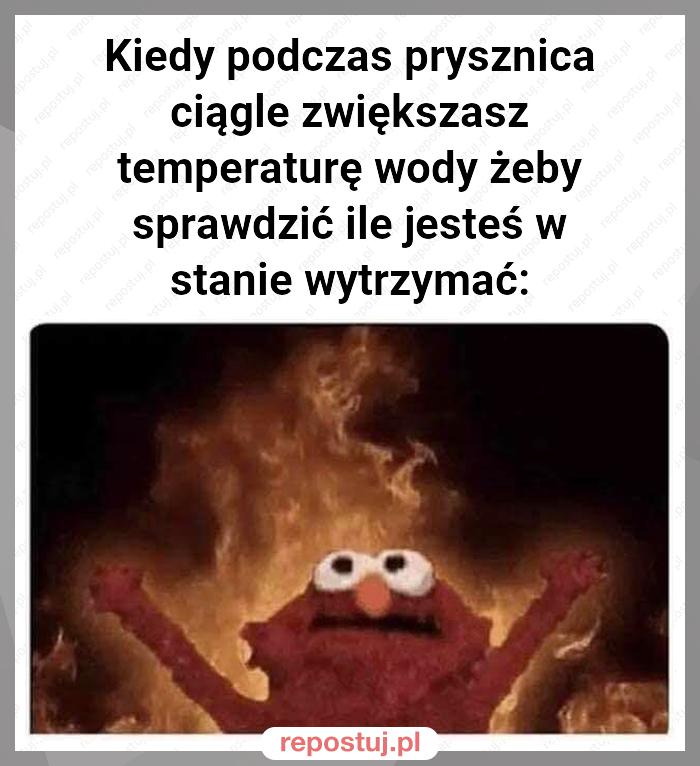 Kiedy podczas prysznica ciągle zwiększasz temperaturę wody żeby sprawdzić ile jesteś w stanie wytrzymać: