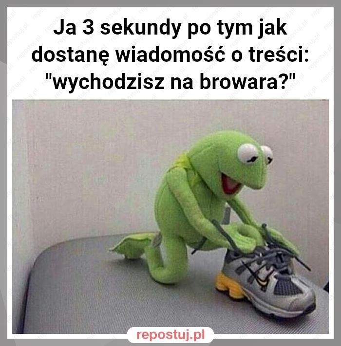 Ja 3 sekundy po tym jak dostanę wiadomość o treści: "wychodzisz na browara?"