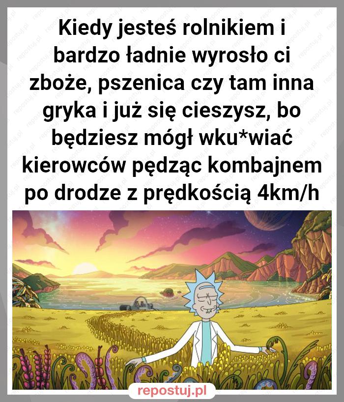 Kiedy jesteś rolnikiem i bardzo ładnie wyrosło ci zboże, pszenica czy tam inna gryka i już się cieszysz, bo będziesz mógł wku*wiać kierowców pędząc kombajnem po drodze z prędkością 4km/h