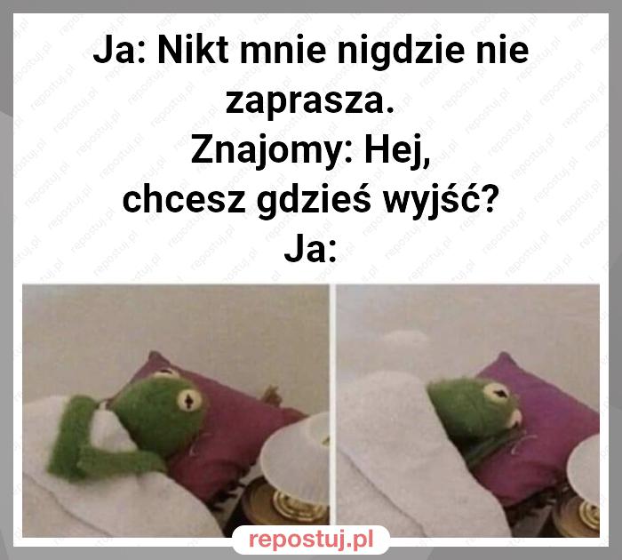 Ja: Nikt mnie nigdzie nie zaprasza.
Znajomy: Hej, chcesz gdzieś wyjść?
Ja: