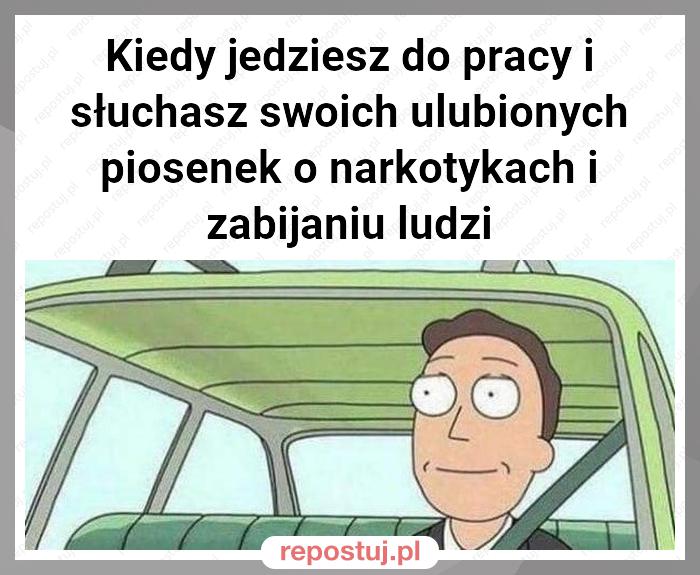 Kiedy jedziesz do pracy i słuchasz swoich ulubionych piosenek o narkotykach i zabijaniu ludzi