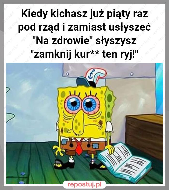 Kiedy kichasz już piąty raz pod rząd i zamiast usłyszeć "Na zdrowie" słyszysz "zamknij kur** ten ryj!"