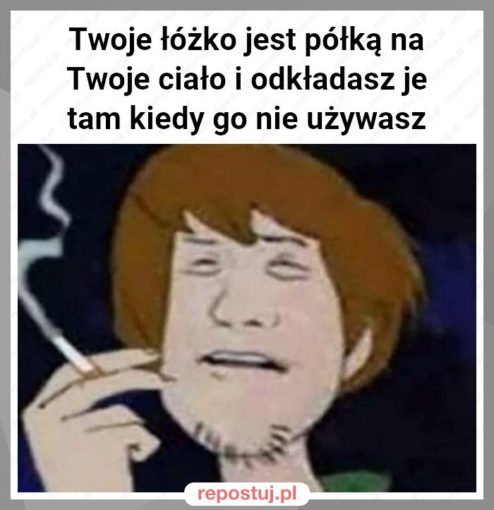 Twoje łóżko jest półką na Twoje ciało i odkładasz je tam kiedy go nie używasz