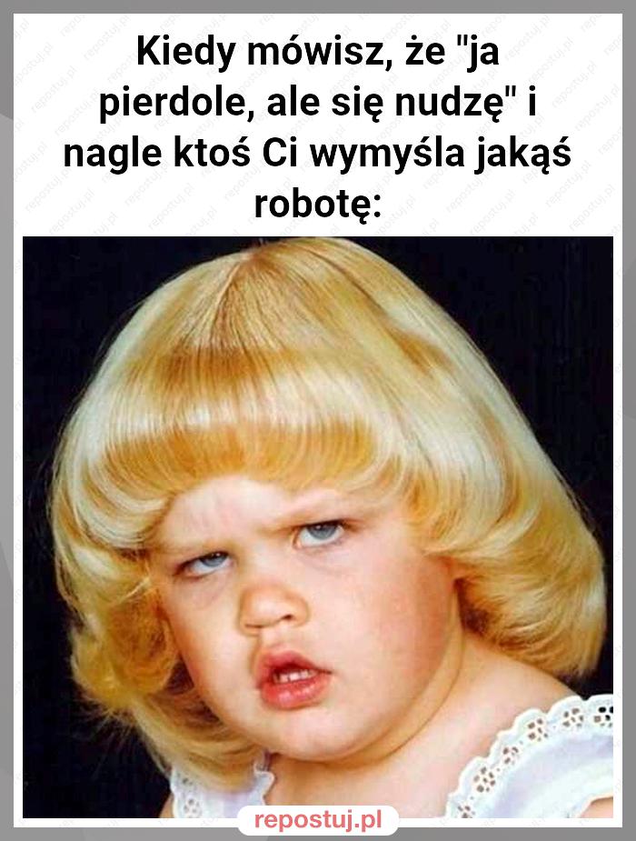 Kiedy mówisz, że "ja pierdole, ale się nudzę" i nagle ktoś Ci wymyśla jakąś robotę: