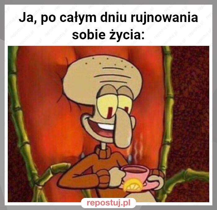 Ja, po całym dniu rujnowania sobie życia: