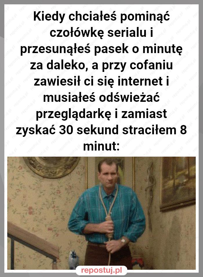 Kiedy chciałeś pominąć czołówkę serialu i przesunąłeś pasek o minutę za daleko, a przy cofaniu zawiesił ci się internet i musiałeś odświeżać przeglądarkę i zamiast zyskać 30 sekund straciłem 8 minut: