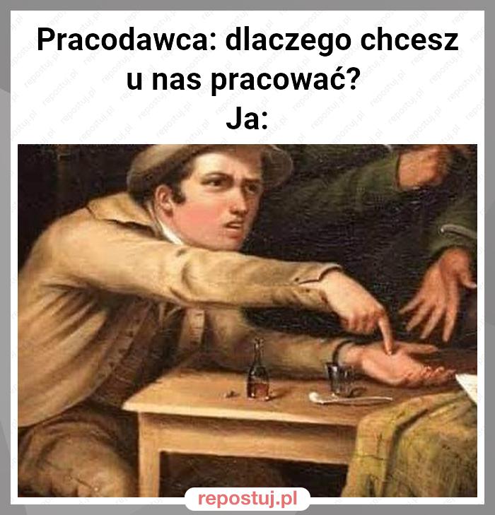 Pracodawca: dlaczego chcesz u nas pracować? 
Ja: