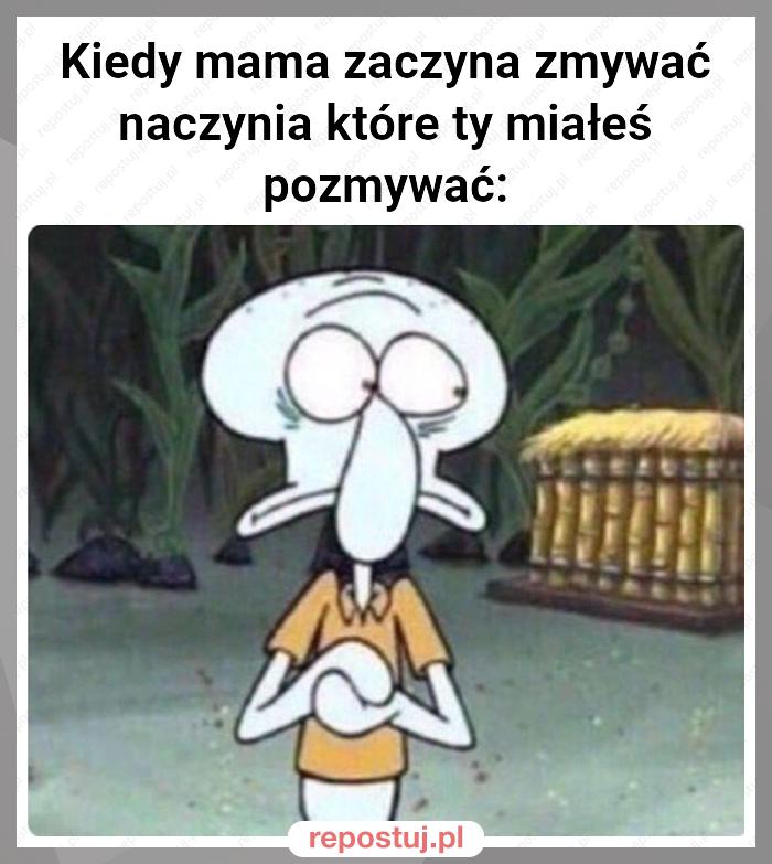 Kiedy mama zaczyna zmywać naczynia które ty miałeś pozmywać: