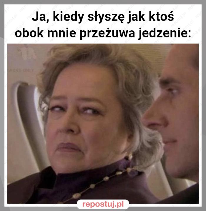 Ja, kiedy słyszę jak ktoś obok mnie przeżuwa jedzenie: