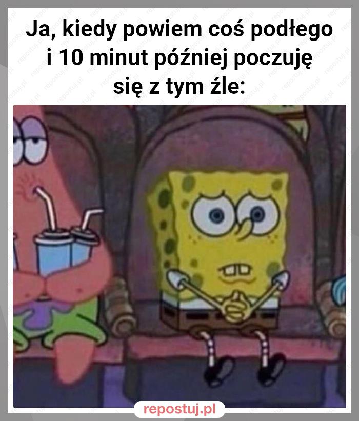 Ja, kiedy powiem coś podłego i 10 minut później poczuję się z tym źle: