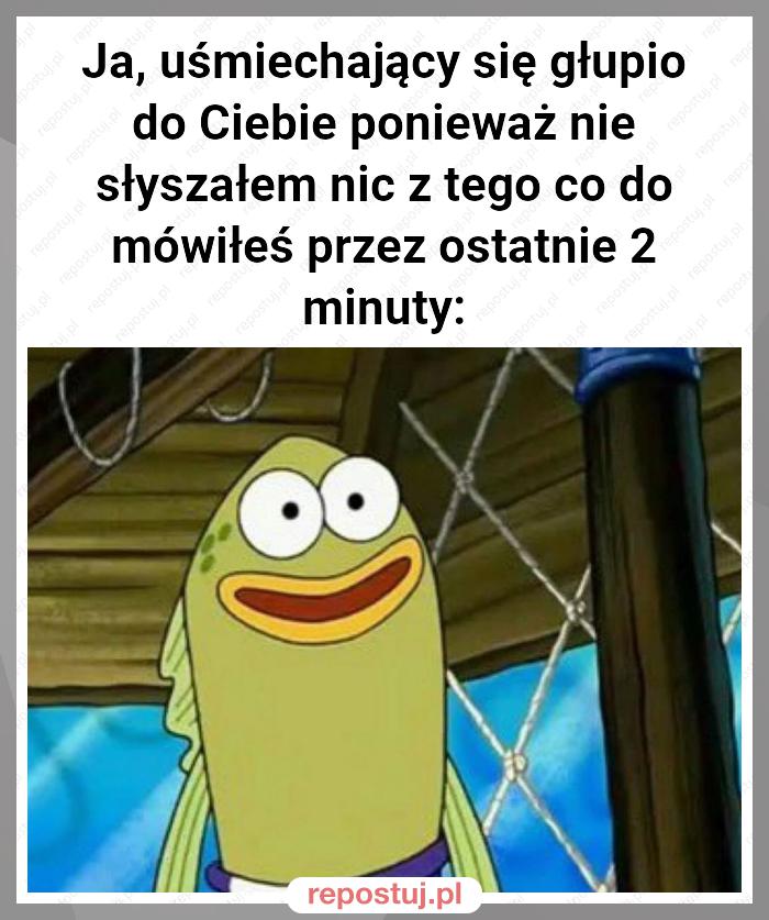 Ja, uśmiechający się głupio do Ciebie ponieważ nie słyszałem nic z tego co do mówiłeś przez ostatnie 2 minuty: