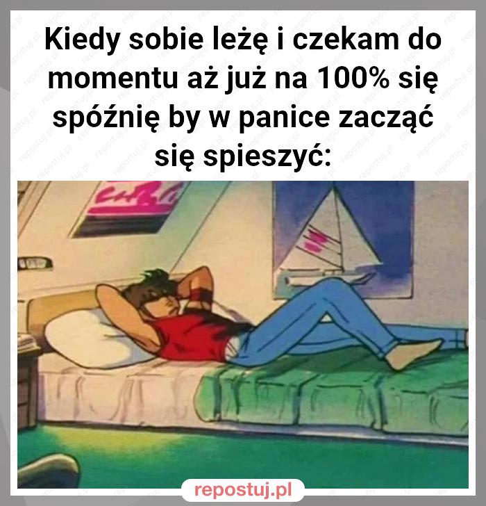 Kiedy sobie leżę i czekam do momentu aż już na 100% się spóźnię by w panice zacząć się spieszyć: