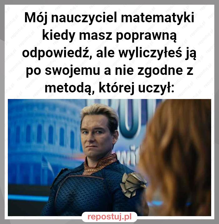 Mój nauczyciel matematyki kiedy masz poprawną odpowiedź, ale wyliczyłeś ją po swojemu a nie zgodne z metodą, której uczył: